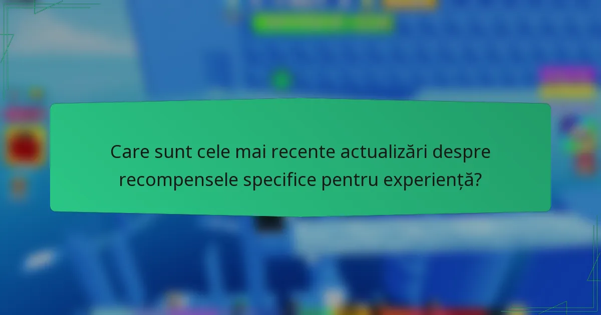 Care sunt cele mai recente actualizări despre recompensele specifice pentru experiență?